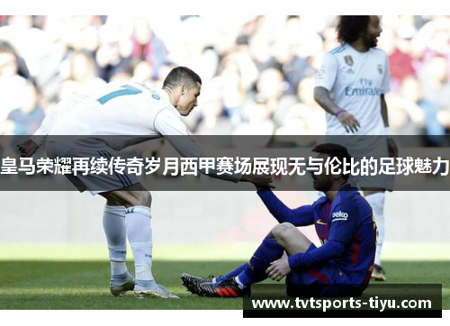 皇马荣耀再续传奇岁月西甲赛场展现无与伦比的足球魅力