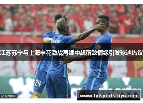 江苏苏宁与上海申花激战再续中超宿敌情缘引发球迷热议