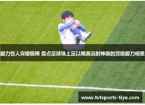 脚力惊人突破极限 盘点足球场上足以媲美远射神器的顶级脚力明星