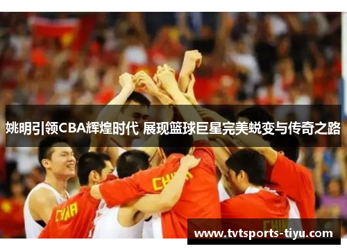 姚明引领CBA辉煌时代 展现篮球巨星完美蜕变与传奇之路