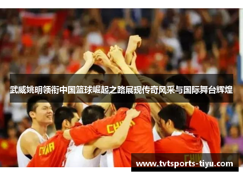 武威姚明领衔中国篮球崛起之路展现传奇风采与国际舞台辉煌