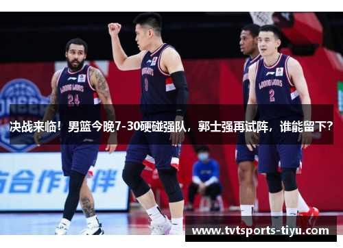 决战来临！男篮今晚7-30硬碰强队，郭士强再试阵，谁能留下？