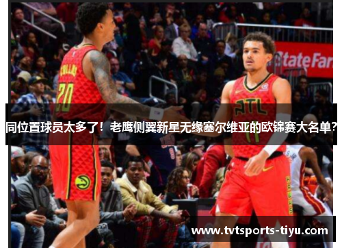 同位置球员太多了！老鹰侧翼新星无缘塞尔维亚的欧锦赛大名单？