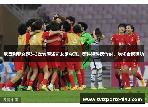 尼日利亚女足3-2逆转摩洛哥女足夺冠，奥科隆科沃传射，埃切吉尼建功